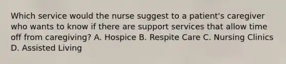 Which service would the nurse suggest to a patient's caregiver who wants to know if there are support services that allow time off from caregiving? A. Hospice B. Respite Care C. Nursing Clinics D. Assisted Living