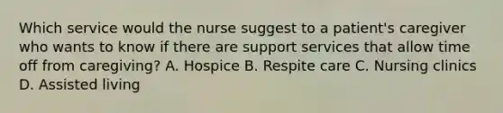 Which service would the nurse suggest to a patient's caregiver who wants to know if there are support services that allow time off from caregiving? A. Hospice B. Respite care C. Nursing clinics D. Assisted living