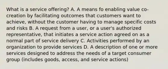 What is a service offering? A. A means fo enabling value co-creation by facilitating outcomes that customers want to achieve, without the customer having to manage specific costs and risks B. A request from a user, or a user's authorized representative, that initiates a service action agreed on as a normal part of service delivery C. Activities performed by an organization to provide services D. A description of one or more services designed to address the needs of a target consumer group (includes goods, access, and service actions)