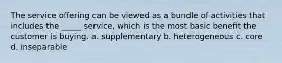 The service offering can be viewed as a bundle of activities that includes the _____ service, which is the most basic benefit the customer is buying. a. supplementary b. heterogeneous c. core d. inseparable