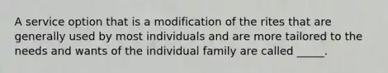 A service option that is a modification of the rites that are generally used by most individuals and are more tailored to the needs and wants of the individual family are called _____.