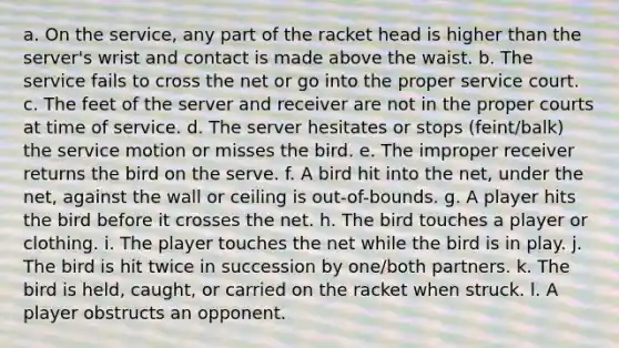 a. On the service, any part of the racket head is higher than the server's wrist and contact is made above the waist. b. The service fails to cross the net or go into the proper service court. c. The feet of the server and receiver are not in the proper courts at time of service. d. The server hesitates or stops (feint/balk) the service motion or misses the bird. e. The improper receiver returns the bird on the serve. f. A bird hit into the net, under the net, against the wall or ceiling is out-of-bounds. g. A player hits the bird before it crosses the net. h. The bird touches a player or clothing. i. The player touches the net while the bird is in play. j. The bird is hit twice in succession by one/both partners. k. The bird is held, caught, or carried on the racket when struck. l. A player obstructs an opponent.