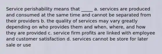 Service perishability means that _____ a. services are produced and consumed at the same time and cannot be separated from their providers b. the quality of services may vary greatly depending on who provides them and when, where, and how they are provided c. service firm profits are linked with employee and customer satisfaction d. services cannot be store for later sale or use