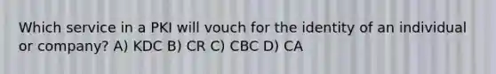 Which service in a PKI will vouch for the identity of an individual or company? A) KDC B) CR C) CBC D) CA