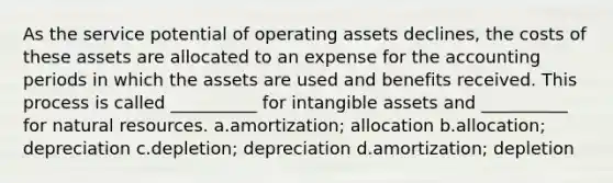 As the service potential of operating assets declines, the costs of these assets are allocated to an expense for the accounting periods in which the assets are used and benefits received. This process is called __________ for <a href='https://www.questionai.com/knowledge/kfaeAOzavC-intangible-assets' class='anchor-knowledge'>intangible assets</a> and __________ for <a href='https://www.questionai.com/knowledge/k6l1d2KrZr-natural-resources' class='anchor-knowledge'>natural resources</a>. a.amortization; allocation b.allocation; depreciation c.depletion; depreciation d.amortization; depletion