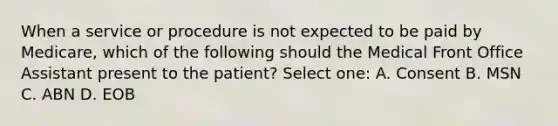 When a service or procedure is not expected to be paid by Medicare, which of the following should the Medical Front Office Assistant present to the patient? Select one: A. Consent B. MSN C. ABN D. EOB