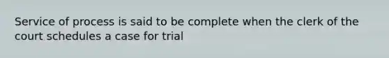 Service of process is said to be complete when the clerk of the court schedules a case for trial