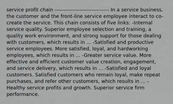 service profit chain ------------------------------- In a service business, the customer and the front-line service employee interact to co-create the service. This chain consists of five links: -Internal service quality. Superior employee selection and training, a quality work environment, and strong support for those dealing with customers, which results in ... -Satisfied and productive service employees. More satisfied, loyal, and hardworking employees, which results in ... -Greater service value. More effective and efficient customer value creation, engagement, and service delivery, which results in ... -Satisfied and loyal customers. Satisfied customers who remain loyal, make repeat purchases, and refer other customers, which results in ... -Healthy service profits and growth. Superior service firm performance.