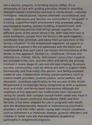 not a service, program, or funding source; rather, it's a philosophy of care with guiding principles rooted in providing strengths-based community care that is needs-driven, culturally intelligent, individualized, trauma-informed, unconditional, and creative -Individuals and families are surrounded or "wrapped" in a caring, supportive team environment that promotes safety, psychological healing, esteem building, empowerment, and hope. -"planning process that brings people together from different parts of the whole family's life. With help from one or more facilitators, people from the family's life work together, coordinate their activities, and blend their perspectives of the family's situation" In the wraparound approach, all aspects or domains of a person's life are addressed with the belief and understanding that each piece can impact the functioning of the whole. In this approach, formal (i.e., traditional, clinical) and informal (i.e., friends, family, faith-based community) supports are included in the care, and the client and family are actively involved in every stage of care and decision-making. To ensure success, communities must be willing and able to support (both theoretically and financially) this person- and family-centered model of care -Collaboration among system partners, such as mental health providers, juvenile justice, social welfare, and education, contribute significantly to the success of this model. Wraparound is increasingly being recognized as both a systems-level and child- and family-level intervention Although the emphasis of this approach has traditionally been focused on caring for youths with complex mental health needs who have a diagnosis of severe emotional disturbance (SED) and their families, it has been adapted for use in programs with adults who are developmentally delayed or experiencing psychiatric disorders, and with older adults coping with chronic conditions such as Alzheimer's or Parkinson disease -Juvenile offenders and children in foster care are also populations targeted to participate in wraparound programs.