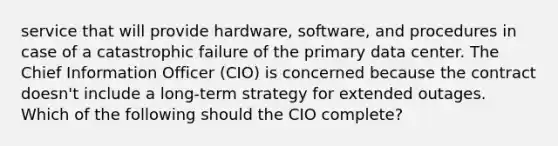 service that will provide hardware, software, and procedures in case of a catastrophic failure of the primary data center. The Chief Information Officer (CIO) is concerned because the contract doesn't include a long-term strategy for extended outages. Which of the following should the CIO complete?