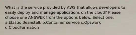 What is the service provided by AWS that allows developers to easily deploy and manage applications on the cloud? Please choose one ANSWER from the options below. Select one: a.Elastic Beanstalk b.Container service c.Opswork d.CloudFormation