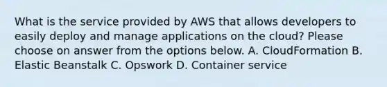 What is the service provided by AWS that allows developers to easily deploy and manage applications on the cloud? Please choose on answer from the options below. A. CloudFormation B. Elastic Beanstalk C. Opswork D. Container service