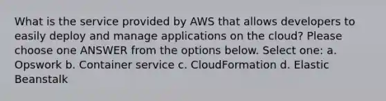 What is the service provided by AWS that allows developers to easily deploy and manage applications on the cloud? Please choose one ANSWER from the options below. Select one: a. Opswork b. Container service c. CloudFormation d. Elastic Beanstalk