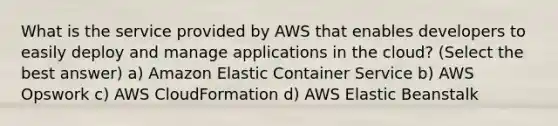 What is the service provided by AWS that enables developers to easily deploy and manage applications in the cloud? (Select the best answer) a) Amazon Elastic Container Service b) AWS Opswork c) AWS CloudFormation d) AWS Elastic Beanstalk