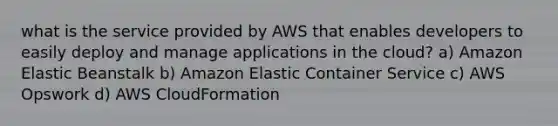 what is the service provided by AWS that enables developers to easily deploy and manage applications in the cloud? a) Amazon Elastic Beanstalk b) Amazon Elastic Container Service c) AWS Opswork d) AWS CloudFormation