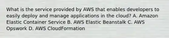 What is the service provided by AWS that enables developers to easily deploy and manage applications in the cloud? A. Amazon Elastic Container Service B. AWS Elastic Beanstalk C. AWS Opswork D. AWS CloudFormation