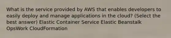 What is the service provided by AWS that enables developers to easily deploy and manage applications in the cloud? (Select the best answer) Elastic Container Service Elastic Beanstalk OpsWork CloudFormation