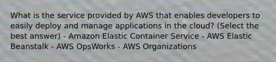 What is the service provided by AWS that enables developers to easily deploy and manage applications in the cloud? (Select the best answer) - Amazon Elastic Container Service - AWS Elastic Beanstalk - AWS OpsWorks - AWS Organizations