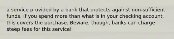 a service provided by a bank that protects against non-sufficient funds. If you spend more than what is in your checking account, this covers the purchase. Beware, though, banks can charge steep fees for this service!