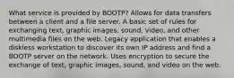 What service is provided by BOOTP? Allows for data transfers between a client and a file server. A basic set of rules for exchanging text, graphic images, sound, video, and other multimedia files on the web. Legacy application that enables a diskless workstation to discover its own IP address and find a BOOTP server on the network. Uses encryption to secure the exchange of text, graphic images, sound, and video on the web.