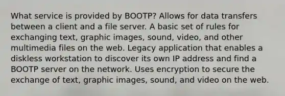 What service is provided by BOOTP? Allows for data transfers between a client and a file server. A basic set of rules for exchanging text, graphic images, sound, video, and other multimedia files on the web. Legacy application that enables a diskless workstation to discover its own IP address and find a BOOTP server on the network. Uses encryption to secure the exchange of text, graphic images, sound, and video on the web.