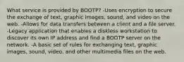 What service is provided by BOOTP? -Uses encryption to secure the exchange of text, graphic images, sound, and video on the web. -Allows for data transfers between a client and a file server. -Legacy application that enables a diskless workstation to discover its own IP address and find a BOOTP server on the network. -A basic set of rules for exchanging text, graphic images, sound, video, and other multimedia files on the web.