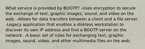 What service is provided by BOOTP? -Uses encryption to secure the exchange of text, graphic images, sound, and video on the web. -Allows for data transfers between a client and a file server. -Legacy application that enables a diskless workstation to discover its own IP address and find a BOOTP server on the network. -A basic set of rules for exchanging text, graphic images, sound, video, and other multimedia files on the web.