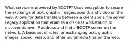 What service is provided by BOOTP? Uses encryption to secure the exchange of text, graphic images, sound, and video on the web. Allows for data transfers between a client and a file server. Legacy application that enables a diskless workstation to discover its own IP address and find a BOOTP server on the network. A basic set of rules for exchanging text, graphic images, sound, video, and other multimedia files on the web.