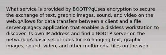 What service is provided by BOOTP?qUses encryption to secure the exchange of text, graphic images, sound, and video on the web.qAllows for data transfers between a client and a file server.qLegacy application that enables a diskless workstation to discover its own IP address and find a BOOTP server on the network.qA basic set of rules for exchanging text, graphic images, sound, video, and other multimedia files on the web.