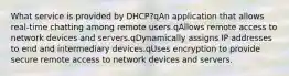 What service is provided by DHCP?qAn application that allows real-time chatting among remote users.qAllows remote access to network devices and servers.qDynamically assigns IP addresses to end and intermediary devices.qUses encryption to provide secure remote access to network devices and servers.