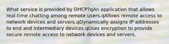 What service is provided by DHCP?qAn application that allows real-time chatting among remote users.qAllows remote access to network devices and servers.qDynamically assigns IP addresses to end and intermediary devices.qUses encryption to provide secure remote access to network devices and servers.