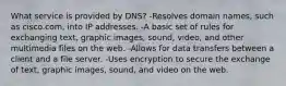 What service is provided by DNS? -Resolves domain names, such as cisco.com, into IP addresses. -A basic set of rules for exchanging text, graphic images, sound, video, and other multimedia files on the web. -Allows for data transfers between a client and a file server. -Uses encryption to secure the exchange of text, graphic images, sound, and video on the web.