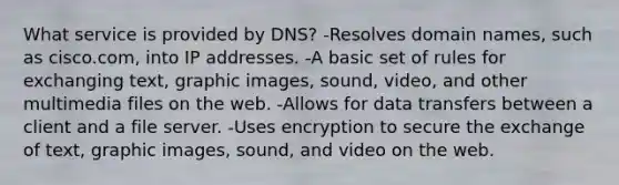 What service is provided by DNS? -Resolves domain names, such as cisco.com, into IP addresses. -A basic set of rules for exchanging text, graphic images, sound, video, and other multimedia files on the web. -Allows for data transfers between a client and a file server. -Uses encryption to secure the exchange of text, graphic images, sound, and video on the web.