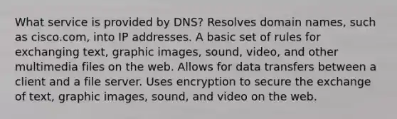 What service is provided by DNS? Resolves domain names, such as cisco.com, into IP addresses. A basic set of rules for exchanging text, graphic images, sound, video, and other multimedia files on the web. Allows for data transfers between a client and a file server. Uses encryption to secure the exchange of text, graphic images, sound, and video on the web.