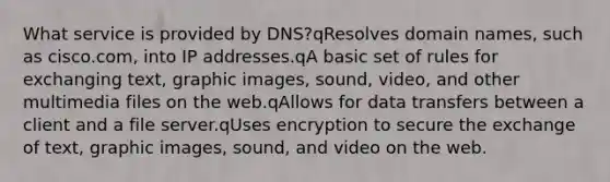 What service is provided by DNS?qResolves domain names, such as cisco.com, into IP addresses.qA basic set of rules for exchanging text, graphic images, sound, video, and other multimedia files on the web.qAllows for data transfers between a client and a file server.qUses encryption to secure the exchange of text, graphic images, sound, and video on the web.