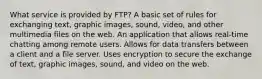 What service is provided by FTP? A basic set of rules for exchanging text, graphic images, sound, video, and other multimedia files on the web. An application that allows real-time chatting among remote users. Allows for data transfers between a client and a file server. Uses encryption to secure the exchange of text, graphic images, sound, and video on the web.