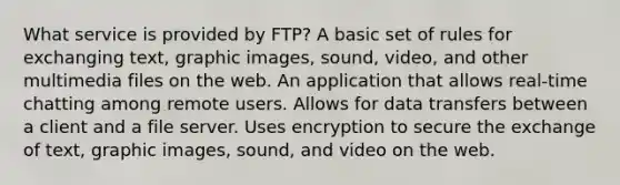 What service is provided by FTP? A basic set of rules for exchanging text, graphic images, sound, video, and other multimedia files on the web. An application that allows real-time chatting among remote users. Allows for data transfers between a client and a file server. Uses encryption to secure the exchange of text, graphic images, sound, and video on the web.