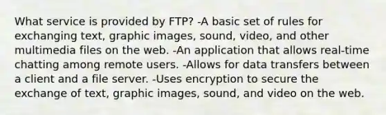 What service is provided by FTP? -A basic set of rules for exchanging text, graphic images, sound, video, and other multimedia files on the web. -An application that allows real-time chatting among remote users. -Allows for data transfers between a client and a file server. -Uses encryption to secure the exchange of text, graphic images, sound, and video on the web.