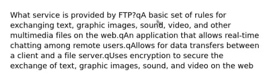 What service is provided by FTP?qA basic set of rules for exchanging text, graphic images, sound, video, and other multimedia files on the web.qAn application that allows real-time chatting among remote users.qAllows for data transfers between a client and a file server.qUses encryption to secure the exchange of text, graphic images, sound, and video on the web