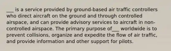 ___ is a service provided by ground-based air traffic controllers who direct aircraft on the ground and through controlled airspace, and can provide advisory services to aircraft in non-controlled airspace. The primary purpose of___ worldwide is to prevent collisions, organize and expedite the flow of air traffic, and provide information and other support for pilots.