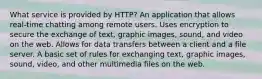 What service is provided by HTTP? An application that allows real-time chatting among remote users. Uses encryption to secure the exchange of text, graphic images, sound, and video on the web. Allows for data transfers between a client and a file server. A basic set of rules for exchanging text, graphic images, sound, video, and other multimedia files on the web.