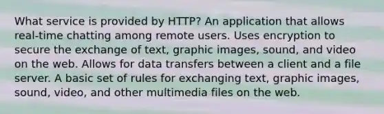 What service is provided by HTTP? An application that allows real-time chatting among remote users. Uses encryption to secure the exchange of text, graphic images, sound, and video on the web. Allows for data transfers between a client and a file server. A basic set of rules for exchanging text, graphic images, sound, video, and other multimedia files on the web.