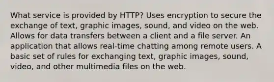 What service is provided by HTTP? Uses encryption to secure the exchange of text, graphic images, sound, and video on the web. Allows for data transfers between a client and a file server. An application that allows real-time chatting among remote users. A basic set of rules for exchanging text, graphic images, sound, video, and other multimedia files on the web.