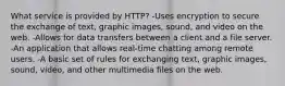 What service is provided by HTTP? -Uses encryption to secure the exchange of text, graphic images, sound, and video on the web. -Allows for data transfers between a client and a file server. -An application that allows real-time chatting among remote users. -A basic set of rules for exchanging text, graphic images, sound, video, and other multimedia files on the web.