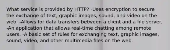 What service is provided by HTTP? -Uses encryption to secure the exchange of text, graphic images, sound, and video on the web. -Allows for data transfers between a client and a file server. -An application that allows real-time chatting among remote users. -A basic set of rules for exchanging text, graphic images, sound, video, and other multimedia files on the web.