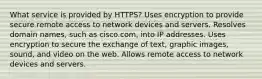 What service is provided by HTTPS? Uses encryption to provide secure remote access to network devices and servers. Resolves domain names, such as cisco.com, into IP addresses. Uses encryption to secure the exchange of text, graphic images, sound, and video on the web. Allows remote access to network devices and servers.