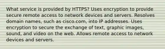 What service is provided by HTTPS? Uses encryption to provide secure remote access to network devices and servers. Resolves domain names, such as cisco.com, into IP addresses. Uses encryption to secure the exchange of text, graphic images, sound, and video on the web. Allows remote access to network devices and servers.