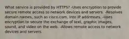 What service is provided by HTTPS? -Uses encryption to provide secure remote access to network devices and servers. -Resolves domain names, such as cisco.com, into IP addresses. -Uses encryption to secure the exchange of text, graphic images, sound, and video on the web. -Allows remote access to network devices and servers.