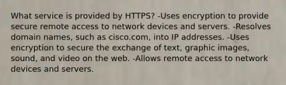 What service is provided by HTTPS? -Uses encryption to provide secure remote access to network devices and servers. -Resolves domain names, such as cisco.com, into IP addresses. -Uses encryption to secure the exchange of text, graphic images, sound, and video on the web. -Allows remote access to network devices and servers.