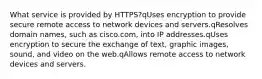 What service is provided by HTTPS?qUses encryption to provide secure remote access to network devices and servers.qResolves domain names, such as cisco.com, into IP addresses.qUses encryption to secure the exchange of text, graphic images, sound, and video on the web.qAllows remote access to network devices and servers.